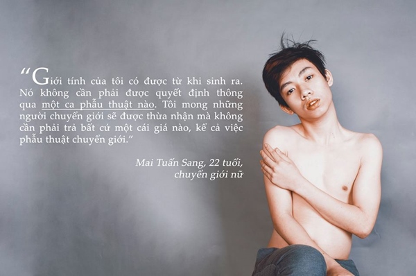 "Giới tính của tôi có được từ khi sinh ra. Nó không cần phải được quyết định thông qua một ca phẫu thuật nào. Tôi mong những người chuyển giới sẽ được thừa nhận mà không cần phải trả bất cứ một cái giá nào, kể cả việc phẫu thuật chuyển giới. -Mai Tuấn Sang - 22 tuổi - chuyển giới nữ.
