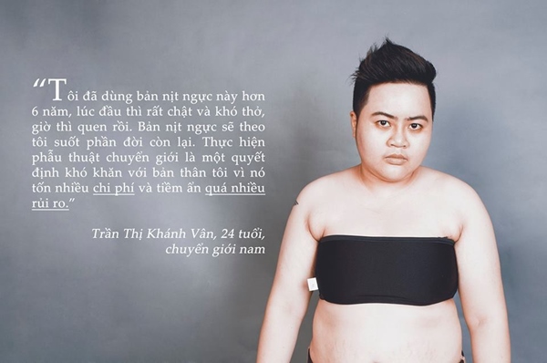 "Tôi đã dùng bản nịt ngực này hơn 6 năm, lúc đầu thì rất chật và khó thở, giờ thì quen rồi. Bản nịt ngực sẽ theo tôi suốt phần đời còn lại, Thực hiện phẫu thuật chuyển giới là một quyết định khó khăn với bản thân tôi vì nó tốn nhiều chi phí và tiềm ẩn quá nhiều rủi ro . - Trần Thị Khánh Vân - 24 tuổi - chuyển giới nam.