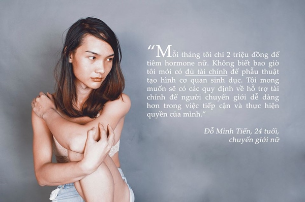 "Mỗi tháng tôi chi 2 triệu đồng để tiêm hormone nữ. Không biết bao giờ tôi mới có đủ tài chính để phẫu thuật tạo hình cơ quan sinh dục. Tôi mong muốn sẽ có các quy định về hỗ trợ tài chính để người chuyển giới dễ dàng hơn trong việc tiếp cận và thực hiện quyền của mình. - Đỗ Minh Tiến, 24 tuổi, chuyển giới nữ.