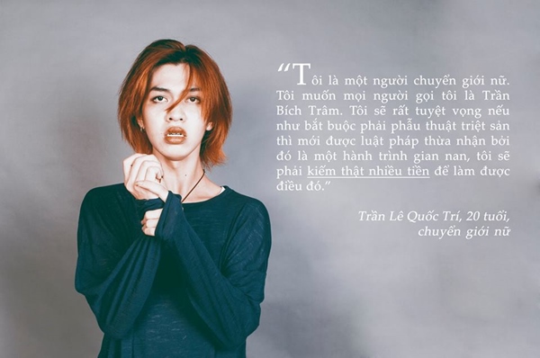 "Tôi là một người chuyển giới nữ. Tôi muốn mọi người gọi tôi là Trần Bích Trâm. Tôi sẽ rất tuyệt vọng nếu như bắt buộc phải phẫu thuật triệt sản thì mới được pháp luật thừa nhận, bởi đó là một hành trình gian nan, tôi sẽ phải kiếm thật nhiều tiền để làm được điều đó. - Trần Lê Quốc Trí, 20 tuổi, chuyển giới nữ.