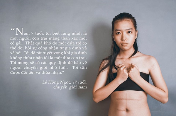 "Năm 7 tuổi, tôi biết rằng mình là một người con trai mang thân xác một cô gái. Thật quá khó để một đứa trẻ có thể đòi hỏi sự công nhận từ gia đình và xã hội. Tôi đã rất tuyệt vọng khi gia đình không thừa nhận tôi là một đứa con trai. Tôi mong sẽ có các quy định để bảo vệ người chuyển giới nhỏ tuổi. Tôi cần được đổi tên và thừa nhận. - Lê Hồng Ngọc- 17 tuổi - chuyển giới nam.