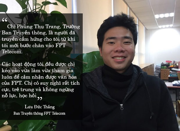 <p> Lưu Đức Thắng, Ban Truyền thông FPT Telecom, cũng cảm nhận rõ văn hóa FPT bởi có chị Phùng Thu Trang, Trưởng Ban Truyền thông FPT Telecom, là người truyền cảm hứng.</p>