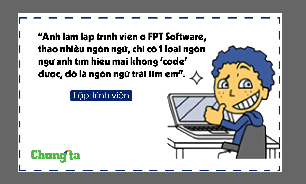 <p> <strong>Lập trình viên:</strong> "Anh làm lập trình viên ở FPT Software, thạo nhiều ngôn ngữ lập trình, chỉ có 1 loại ngôn ngữ anh tìm hiểu mãi không 'code' được, đó là ngôn ngữ trái tim em. </p>