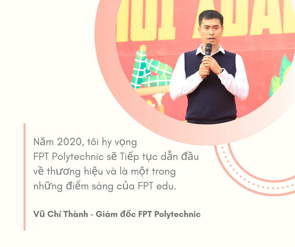 <p class="Normal" style="text-align:justify;"> Năm 2019, FPT Polytechnic gây tiếng vang với hàng loạt sự kiện đình đám trong đó có lễ trao giải AAA diễn ra tháng 11 tại Hà Nội. Chương trình đã đưa thương hiệu Cao đẳng FPT - FPT Polytechnic đến gần hơn với đông đảo người Việt.<br /> Là Giám đốc của FPT Polytechnic - anh Vũ Chí Thành hy vọng trong năm tới, thương hiệu của trường sẽ tiếp tục được đẩy mạnh và là một trong những điểm sáng của FPT Education. Cạnh đó, trường có dự định mở các chương trình liên kết quốc tế để học sinh học nghề đồng thời nhân rộng hệ phổ thông cao đẳng lên 5 tỉnh trên toàn quốc.</p>