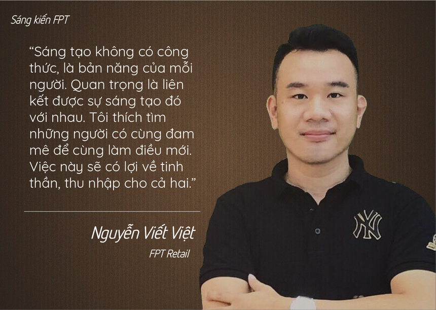 <p class="Normal" style="text-align:justify;"> Nguyễn Viết Việt (FPT Retail) luôn băn khoăn câu hỏi ‘Làm sao để kiểm soát viên đỡ khổ, để họ có thể gắn bó lâu dài với công việc?’. Sau thời gian trò chuyện cùng nhóm, anh Việt cho rằng, đáp án chính là sự sáng tạo. Sáng tạo luôn hiện hữu trong đời sống từ những công việc tưởng chừng như hiển nhiên, quen thuộc hằng ngày. Và sáng tạo sẽ khiến mỗi người thấy bản thân được “phát triển hơn, hạnh phúc hơn vì đã đóng góp một điều có ích cho tập thể, cho những người mình gắn bó” như cách mà Hệ thống kiểm kê hàng hoá Videocall đã thay đổi cả một chu trình kiểm soát hàng hoá cồng kềnh chỉ bằng một “cú chạm” nhẹ.</p>