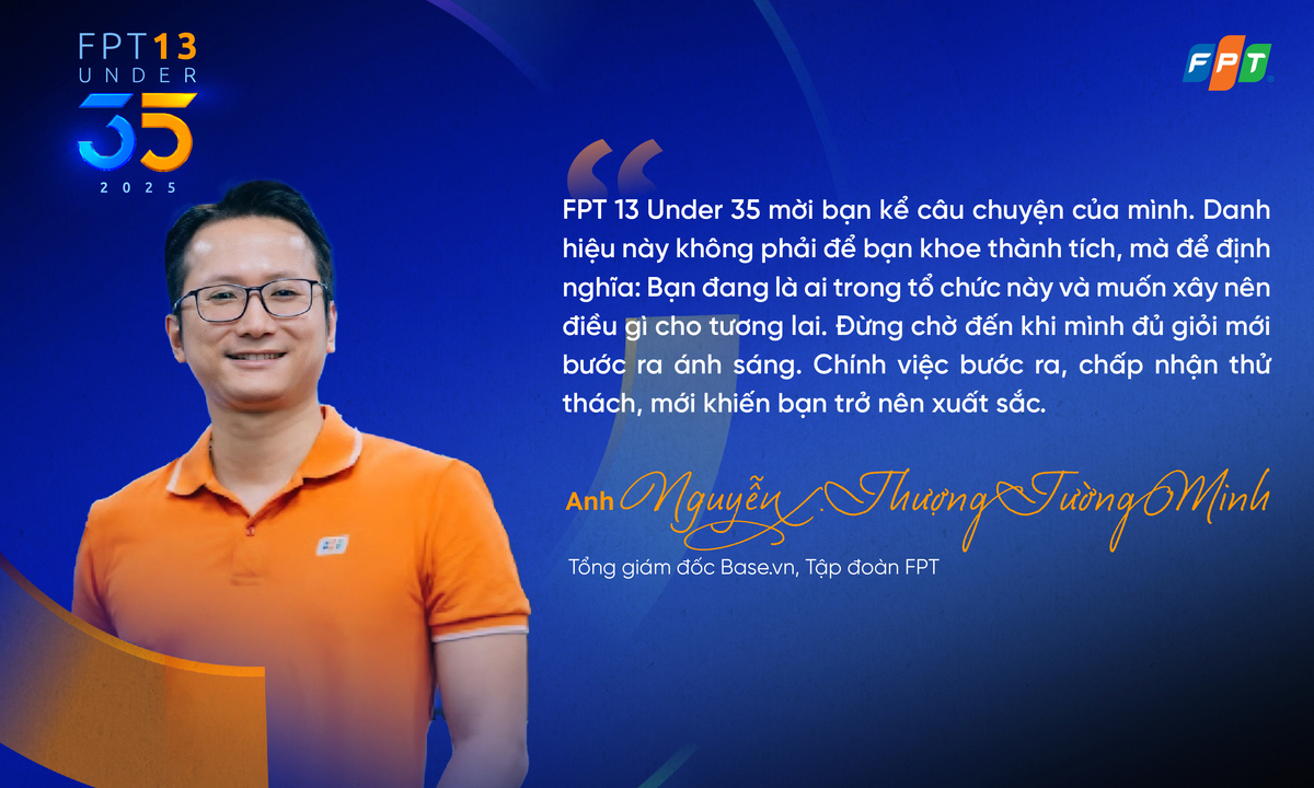 <p class="Normal" dir="ltr" style="text-align:justify;"> Trong bối cảnh công nghệ đang bẻ cong mọi quy chuẩn, thế hệ trẻ với trí tuệ, tốc độ và khát vọng vượt giới hạn là lực đẩy chiến lược để Tập đoàn bước vào những chương mới táo bạo hơn.</p> <p class="Normal" dir="ltr" style="text-align:justify;"> Theo anh Nguyễn Thượng Tường Minh - FPT 13 Under 35 năm 2019, đơn vị đánh giá giải thưởng như một chiếc gương phản chiếu: Doanh nghiệp có đang thực sự tạo ra một môi trường để người trẻ bộc lộ hết tiềm năng? Có đang trao quyền, truyền lửa và mở đường để họ bứt phá? Nếu trả lời “có” thì những cá nhân dưới 35 tuổi bước lên sẽ không còn là “ứng viên”, mà là hậu duệ chiến lược - những người mang ADN phát triển của doanh nghiệp và cả FPT trong thập kỷ tới.</p>