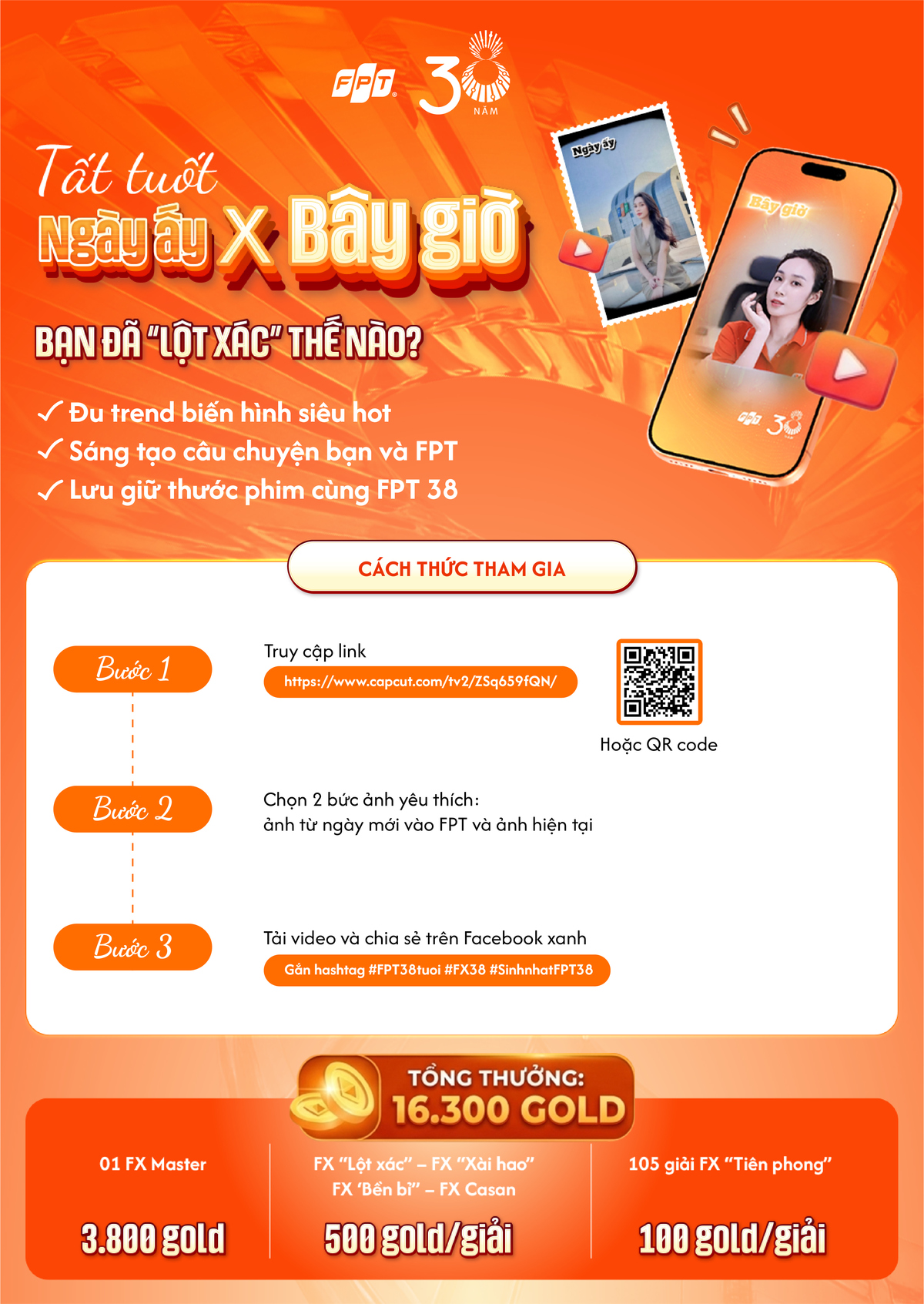 <p class="Normal" style="text-align:justify;"> Ngày ấy x Bây giờ là trend biến hình trên Capcut dành riêng cho người FPT nhân dịp Tập đoàn 38 tuổi. Thời gian tham gia chương trình từ ngày 7/9 tới hết ngày 13/9.</p> <p class="Normal" style="text-align:justify;"> Từ một bức ảnh của những ngày đầu gia nhập đến hình ảnh hiện tại, mỗi người có thể tạo nên một màn “biến hình” mang dấu ấn riêng và kể câu chuyện về hành trình đồng hành FPT. Chỉ với vài thao tác trên template CapCut, bạn đã có ngay một video để chia sẻ cùng đồng nghiệp và cộng đồng.</p> <p class="Normal" style="text-align:justify;"> Đừng quên đăng video lên Facebook cá nhân kèm hashtag &num;FPT38tuổi &num;FX38 &num;SinhnhậtFPT38 để cùng lan tỏa không khí sinh nhật FPT tuổi 38 và săn cơ hội nhận tổng giải thưởng 16.300 Gold.</p>